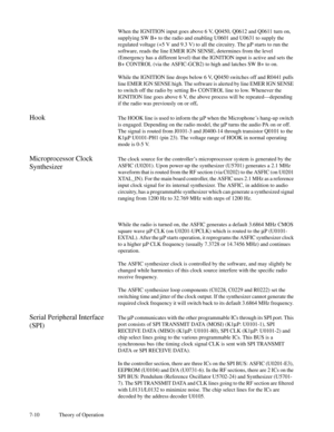 Page 457-10 Theory of OperationWhen the IGNITION input goes above 6 V, Q0450, Q0612 and Q0611 turn on,
supplying SW B+ to the radio and enabling U0601 and U0631 to supply the
regulated voltage (+5 V and 9.3 V) to all the circuitry. ThemP starts to run the
software, reads the line EMER IGN SENSE, determines from the level
(Emergency has a different level) that the IGNITION input is active and sets the
B+ CONTROL (via the ASFIC-GCB2) to high and latches SW B+ to on.
While the IGNITION line drops below 6 V, Q0450...