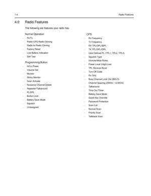 Page 16 
 
 
 
 
1-4 
 
4.0 Radio Features 
The following are features your radio has. 
 
Normal Operation 
•  Rx/Tx  •  Radio-CPS-Radio Cloning  •  Radio-to-Radio Cloning  •  Factory Reset  •  Low Battery Indication  •  Self Test 
 
Programming Button 
•  Hi/Lo Power  •  Volume Set  •  Monitor  •  Sticky Monitor  •  Scan Activate  •  Nuisance Channel Delete  •  Repeater/Talkaround  •  PL/DPL  •  Button Lock  •  Battery Save Mode  •  Squelch  •  Unassigned 
 
 
 
 
Radio Features 
 
 
 
 
 
CPS 
•  Rx Frequency...