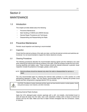 Page 17 
 
 
 
 
2-1  
Section 2  
MAINTENANCE  
 
1.0 Introduction 
This chapter provides details about the following: 
• Preventive Maintenance 
• Safe Handling of CMOS and LDMOS Devices 
• General Repair Procedures and Techniques 
• Disassembling and Reassembling the Radio 
 
2.0 Preventive Maintenance 
Periodic visual inspection and cleaning is recommended.  
2.1 Inspection 
Check that the external surfaces of the radio are clean, and that all external controls and switches are 
functional. It is not...