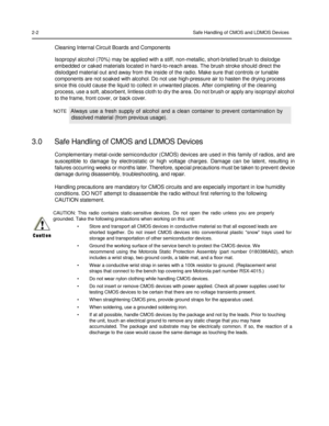 Page 18 
 
 
 
 
2-2 Safe Handling of CMOS and LDMOS Devices 
 
Cleaning Internal Circuit Boards and Components  
Isopropyl alcohol (70%) may be applied with a stiff, non-metallic, short-bristled brush to dislodge 
embedded or caked materials located in hard-to-reach areas. The brush stroke should direct the 
dislodged material out and away from the inside of the radio. Make sure that controls or tunable 
components are not soaked with alcohol. Do not use high-pressure air to hasten the drying process 
since...