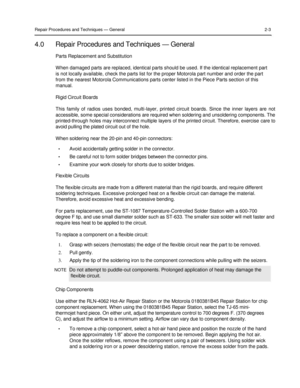 Page 19 
 
 
 
 
Repair Procedures and Techniques — General 2-3 
 
4.0 Repair Procedures and Techniques — General 
Parts Replacement and Substitution  
 
When damaged parts are replaced, identical parts should be used. If the identical replacement part  
is not locally available, check the parts list for the proper Motorola part number and order the part  
from the nearest Motorola Communications parts center listed in the Piece Parts section of this  
manual.  
 
Rigid Circuit Boards  
 
This  family  of...