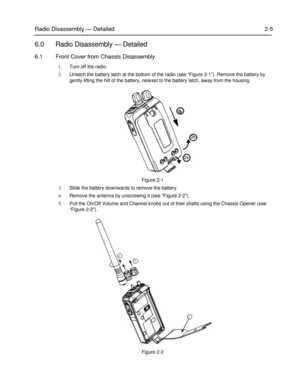 Page 212a 
 
 
 
 
 
Radio Disassembly — Detailed 2-5 
 
6.0 Radio Disassembly — Detailed 
6.1 Front Cover from Chassis Disassembly 
1. Turn off the radio. 
2. Unlatch the battery latch at the bottom of the radio (see “Figure 2-1”). Remove the battery by 
gently lifting the hilt of the battery, nearest to the battery latch, away from the housing. 
 
 
 
 
3 
 
 
 
 
2b 
 
 
 
2a 
 
 
 
Figure 2-1 
3. Slide the battery downwards to remove the battery. 
4. Remove the antenna by unscrewing it (see “Figure 2-2”)....