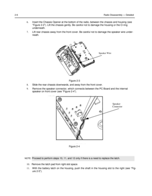 Page 22 
 
 
 
 
2-6 Radio Disassembly — Detailed 
 
6. Insert the Chassis Opener at the bottom of the radio, between the chassis and housing (see 
“Figure 2-2”). Lift the chassis gently. Be careful not to damage the housing or the O-ring 
underneath. 
7. Lift rear chassis away from the front cover. Be careful not to damage the speaker wire under- 
neath. 
 
 
 
 
 
 
Speaker Wire  
 
 
 
 
 
 
 
 
Figure 2-3 
8. Slide the rear chassis downwards, and away from the front cover. 
9. Remove the speaker connector,...