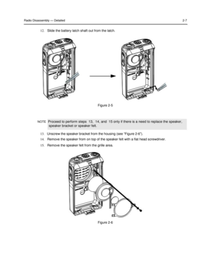 Page 23 
 
 
 
 
Radio Disassembly — Detailed 2-7 
 
12.   Slide the battery latch shaft out from the latch.  
 
 
 
 
 
 
 
 
 
 
 
 
 
 
 
 
 
 
Figure 2-5  
 
 
 
NOTE  Proceed to perform steps  13,  14, and  15 only if there is a need to replace the speaker,  
 speaker bracket or speaker felt.  
 
13.   Unscrew the speaker bracket from the housing (see “Figure 2-6”).  
14.   Remove the speaker from on top of the speaker felt with a flat head screwdriver.  
15.   Remove the speaker felt from the grille area....