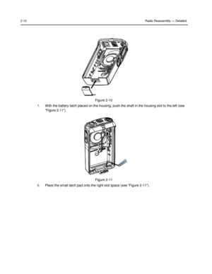 Page 26 
 
 
 
 
2-10 Radio Reassembly — Detailed 
 
 
 
 
 
 
 
 
 
 
 
 
 
 
 
 
 
 
Figure 2-10 
7. With the battery latch placed on the housing, push the shaft in the housing slot to the left (see 
“Figure 2-11”). 
 
 
 
 
 
 
 
 
 
 
 
 
 
 
 
 
Figure 2-11 
8. Place the small latch pad onto the right slot space (see “Figure 2-11”).  