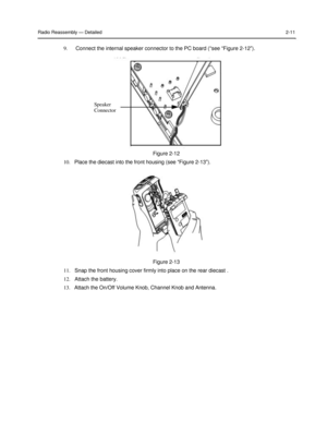 Page 27 
 
 
 
 
Radio Reassembly — Detailed 2-11 
 
9. Connect the internal speaker connector to the PC board (“see “Figure 2-12”). 
 
 
 
 
 
 
 
 
Speaker  
Connector  
 
 
 
 
 
 
Figure 2-12  
10.   Place the diecast into the front housing (see “Figure 2-13”).  
 
 
 
 
 
 
 
 
 
 
 
 
 
 
 
Figure 2-13  
11.   Snap the front housing cover firmly into place on the rear diecast .  
12.   Attach the battery.  
13.   Attach the On/Off Volume Knob, Channel Knob and Antenna.   