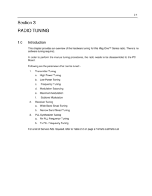 Page 35 
 
 
 
 
3-1  
Section 3  
RADIO TUNING  
 
1.0 Introduction 
This chapter provides an overview of the hardware tuning for this Mag One™ Series radio. There is no 
software tuning required.  
In  order  to  perform  the  manual  tuning  procedures,  the  radio  needs  to  be  disassembled  to  the  PC 
Board.  
 
Following are the parameters that can be tuned:- 
1. Transmitter Tuning 
a.    High Power Tuning 
b.    Low Power Tuning 
c. Frequency Tuning 
d.    Modulation Balancing 
e.    Maximum...