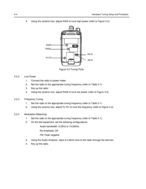 Page 38 
 
 
 
 
3-4 Hardware Tuning Setup and Procedure 
 
4. Using the ceramic tool, adjust R425 to tune high power (refer to Figure 3-2). 
 
 
 
 
 
 
 
 
R425 
R426 
 
R216 
FL701 
R215 
 
 
Figure 3-2 Tuning Ports 
 
2.3.2 Low Power 
1. Connect the radio to power meter. 
2. Set the radio to the appropriate tuning frequency (refer to Table 3-1). 
3. Key up the radio. 
4. Using the ceramic tool, adjust R426 to tune low power (refer to Figure 3-2). 
 
2.3.3 Frequency Tuning 
1. Set the radio to the...