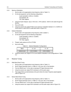 Page 40 
 
 
 
 
3-6 Hardware Tuning Setup and Procedure 
 
2.3.5 Maximum Modulation 
1. Set the radio to the appropriate tuning frequency (refer to Table 3-1). 
2. On the test equipment, set the following configurations: 
Audio bandwidth: 0.25Hz to 15,000Hz 
De-emphasis: Off 
FM: Peak negative 
3. Using the Audio Analyzer, input a 1kHz tone + 67Hz subtone, 120mV to the radio through the 
test box. 
4. Key up the radio. 
5. Using the ceramic tool, adjust R159 to tune maximum modulation between 2.4 ± 0.02KHz for...