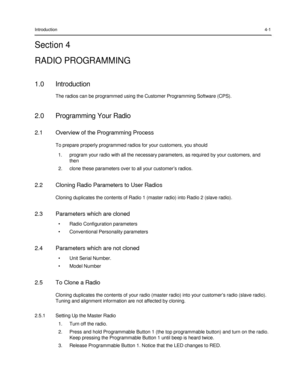 Page 43 
 
 
 
 
Introduction 4-1 
Section 4 
RADIO PROGRAMMING 
 
1.0 Introduction 
The radios can be programmed using the Customer Programming Software (CPS). 
 
2.0 Programming Your Radio 
 
2.1 Overview of the Programming Process 
 
To prepare properly programmed radios for your customers, you should 
1. program your radio with all the necessary parameters, as required by your customers, and 
then 
2. clone these parameters over to all your customer‟s radios. 
 
2.2 Cloning Radio Parameters to User Radios...