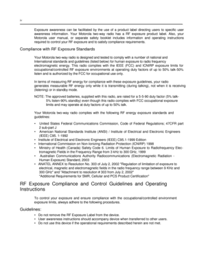 Page 6 
 
 
 
 
iv  
 
Exposure  awareness  can  be  facilitated  by  the  use  of  a  product  label  directing  users  to  specific  user 
awareness  information.  Your  Motorola  two-way  radio  has  a  RF  exposure  product  label.  Also,  your 
Motorola  user  manual,  or  separate  safety booklet  includes  information  and  operating  instructions 
required to control your RF exposure and to satisfy compliance requirements.  
Compliance with RF Exposure Standards  
 
Your Motorola two-way radio is...