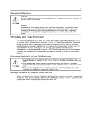 Page 9 
 
 
 
 
vii  
 
Operational Cautions  
Antennas  
Do not use any portable radio that has a damaged antenna. If a damaged antenna comes into contact with 
your skin, a minor burn can result.  
 
 
Batteries  
All batteries can cause property damage and/or bodily injury, such as burns, if a conductive material  
such as jewelry, keys, or beaded chains touches exposed terminals. The conductive material may  complete an electrical circuit (short circuit) and become quite hot. Exercise care in handling any...