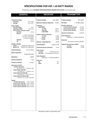 Page 17 
Introduction 1-7 
GENERAL
RECEIVERTRANSMITTER
 
SpeciÞcations subject to change without notice. 
Frequency Range: 
136-174MHz  
RF Power: 
1 - 25 Watts variable  
Deviation, Maximum:
12.5 kHz channel spacing: 
±  
2.5 kHz  
20 kHz channel spacing: 
±  
4.0 kHz  
25 kHz channel spacing: 
±  
5.0 kHz  
Spurious & Harmonics: 
80 dB 
Intermodulation: 
(uVemf)>70 dB 
Conducted Spurious Emission: 
