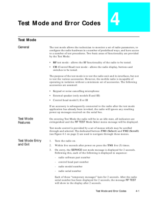 Page 33 
Test Mode and Error Codes 4-1 
Test Mode and Error Codes 
4 
Test Mode 
General 
The test mode allows the technician to monitor a set of radio parameters, to 
conÞgure the radio hardware in a number of predeÞned ways, and have access 
to a number of test procedures. Two basic areas of functionality are provided 
by the Test Mode:
¥  
RF  
 test mode - allows the RF functionality of the radio to be tested.
¥  
CH  
 (Control Head) test mode - allows the radio display, buttons and 
switches to be...