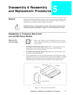 Page 37 
Disassembly & Reassembly and Replacement Procedures 5-1 
Disassembly & Reassembly
and Replacement Procedures 
5 
General 
The disassembly/reassembly procedure covers all radio models. SpeciÞc model 
information is included in the procedure where relevant. Where nothing is 
indicated, the procedure will be valid for all models.  
DO NOT attempt to disassemble the radio without Þrst referring to the 
CMOS Precautions paragraph on page 2-2 in the Maintenance section. 
Disassembly to Transceiver Board...