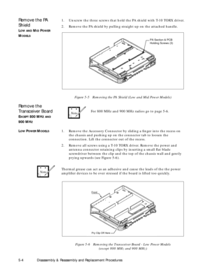 Page 40 
5-4 Disassembly & Reassembly and Replacement Procedures 
Remove the PA 
Shield 
L 
OW 
  
AND 
 M 
ID 
 P 
OWER 
 
M 
ODELS 
1. Unscrew the three screws that hold the PA shield with T-10 TORX driver.
2. Remove the PA shield by pulling straight up on the attached handle. 
Figure 5-5   Removing the PA Shield (Low and Mid Power Models) 
Remove the 
Transceiver Board 
E 
XCEPT 
 800 MH 
Z 
  
AND 
 
900 MH 
Z 
For 800 MHz and 900 MHz radios go to page 5-6. 
L 
OW 
 P 
OWER 
 M 
ODELS 
1. Remove the...