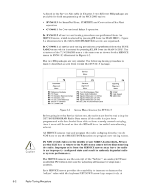 Page 64 
6-2Radio Tuning Procedure  
As listed in the Service Aids table in Chapter 3 two different RSS packages are 
available for Þeld programming of the MCS 2000 radios:
¥  
RVN4113  
 for SmartNet/Zone, STARTSITE and Conventional StatAlert 
operation 
¥  
GVN6011  
 for Conventional Select 5 operation.  
In RVN4113  
 all service and tuning procedures are performed from the 
SERVICE menu, which is selected by pressing   
F2  
 from the MAIN MENU. Figure 
6-2 illustrates how the MCS 2000 RSS SERVICE screens...