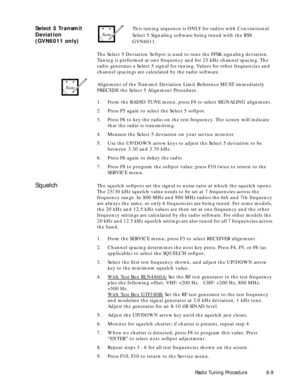 Page 71 
Radio Tuning Procedure6-9 
Select 5 Transmit 
Deviation
(GVN6011 only) 
This tuning sequence is ONLY for radios with Conventional 
Select 5 Signaling software being tuned with the RSS 
GVN6011. 
The Select 5 Deviation Softpot is used to tune the FFSK signaling deviation. 
Tuning is performed at one frequency and for 25 kHz channel spacing. The 
radio generates a Select 5 signal for tuning. Values for other frequencies and 
channel spacings are calculated by the radio software.
Alignment of the Transmit...