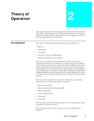 Page 11 
Theory of Operation 3 
Theory of
Operation 
2 
This chapter provides theory of operation information for the radio. It 
starts with a block diagram level functional description of the entire 
radio. This is followed by a detailed functional description for each of 
the four major functions of the radio. 
Introduction 
The radio is composed of the following five major functions:   
¥  
Receiver  
¥  
Transmitter  
¥  
Controller  
¥  
Dc Power Control and Regulation  
¥  
Operator Interface (Control...