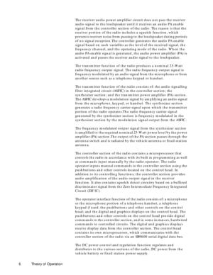 Page 14 
6 Theory of Operation 
The receiver audio power amplifier circuit does not pass the receiver 
audio signal to the loudspeaker until it receives an audio PA enable 
signal from the controller section of the radio. The reason is that the 
receiver portion of the radio includes a squelch function, which 
prevents receiver noise from passing to the loudspeaker during periods 
of no signal reception.The controller generates the audio PA enable 
signal based on such variables as the level of the received...