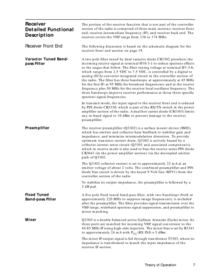 Page 15 
Theory of Operation 7 
Receiver
Detailed Functional 
Description 
The portion of the receiver function that is not part of the controller 
section of the radio is composed of three main sections: receiver front 
end; receiver intermediate frequency (IF), and receiver back end. The 
receiver covers the VHF range from 136 to 174 MHz. 
Receiver Front End 
The following discussion is based on the schematic diagram for the 
receiver front end section on page 19. 
Varactor Tuned Band-
pass Filter 
A two pole...