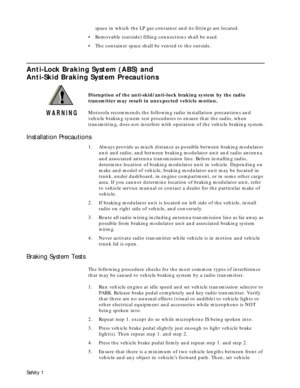 Page 3 
Safety 1 
space in which the LP gas container and its fittings are located.  
¥  
Removable (outside) filling connections shall be used.  
¥  
The container space shall be vented to the outside. 
Anti-Lock Braking System (ABS) and 
Anti-Skid Braking System Precautions 
Disruption of the anti-skid/anti-lock braking system by the radio 
transmitter may result in unexpected vehicle motion.  
Motorola recommends the following radio installation precautions and 
vehicle braking system test procedures to...