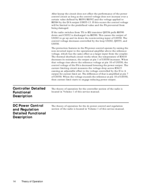 Page 22 
14 Theory of Operation 
After keyup the circuit does not effect the performance of the power 
control circuit as long as the control voltage does not increase over a 
certain value defined by R0591/R0592 and the voltage applied to 
R0584 by the D/A output U0055-13. If this occurs the control voltage 
will be limited to the predefined value and the PA prevented from 
being damaged.
If the radio switches from TX to RX transistor Q0556 pulls R0590 
down and C0552 is discharged via R0590. This causes the...