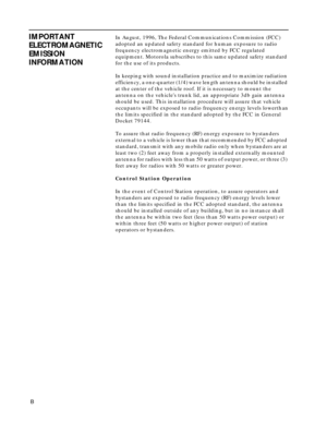 Page 6 
 B          
IMPORTANT 
ELECTROMAGNETIC 
EMISSION 
INFORMATION 
In August, 1996, The Federal Communications Commission (FCC) 
adopted an updated safety standard for human exposure to radio 
frequency electromagnetic energy emitted by FCC regulated 
equipment. Motorola subscribes to this same updated safety standard 
for the use of its products.
In keeping with sound installation practice and to maximize radiation 
efficiency, a one-quarter (1/4) wave length antenna should be installed 
at the center of...