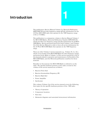 Page 9 
Introduction 1 
Introduction 
1 
This publication (Service Manual Volume 2g, Motorola Publication 
68P81080C48) provides frequency-range-specific information for the 
25-Watt MCS 2000 radio that operates in the VHF frequency range 
(136 to 174 MHz).
This publication is a companion volume to Service Manual Volume 1 
for MCS 2000 Radios, Motorola Publication Number 68P81083C20, 
which provides non-frequency-range-specific information for all MCS 
2000 Radios. Service personnel must have both Volume 1 and...