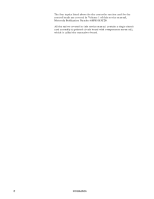 Page 10 
2 Introduction 
The four topics listed above for the controller section and for the 
control heads are covered in Volume 1 of this service manual, 
Motorola Publication Number 68P81083C20.
All the radios covered in this service manual contain a single circuit 
card assembly (a printed circuit board with components mounted), 
which is called the transceiver board. 