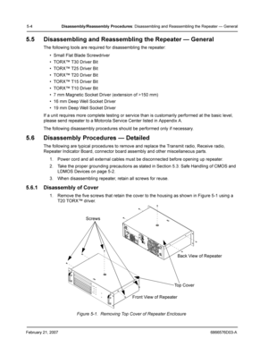 Page 28February 21, 20076866576D03-A
5-4Disassembly /Reassembly  Procedures: Disassembling and Reassembling the Repeater — General
5.5 Disassembling and Reassembling the Repeater — General
The following tools are required for disassembling the repeater:
• Small Flat Blade Screwdriver
• TORX™ T30 Driver Bit
• TORX™ T25 Driver Bit
• TORX™ T20 Driver Bit
• TORX™ T15 Driver Bit
• TORX™ T10 Driver Bit
• 7 mm Magnetic Socket Driver (extension of >150 mm)
• 16 mm Deep Well Socket Driver
• 19 mm Deep Well Socket...