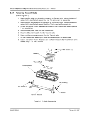 Page 316866576D03-AFebruary 21, 2007
Disassembly /Reassembly  Procedures: Disassembly Procedures — Detailed 5-7
5.6.4 Removing Transmit Radio
(Refer to Figure 5-5)
1. Disconnect flex cable from 30-position connector on Transmit radio, noting orientation of 
cable which is identified with a solid blue line. This is important for reassembly.
2. Disconnect SSI flex cable from the connector on the Transmit radio, noting orientation of 
cable which is identified with a solid black line. This is important for...