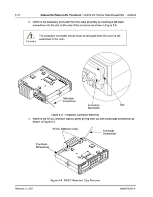 Page 36February 21, 20076866576D03-A
5-12Disassembly /Reassembly  Procedures: Transmit and Receive Radio Disassembly — Detailed
3. Remove the accessory connector from the radio assembly by inserting a flat-blade 
screwdriver into the slot on the side of the connector as shown in Figure 5-8.
Figure 5-8.  Accessory Connector Removal
4. Remove the RF/DC retention clips by gently prying them out with a flat-blade screwdriver as 
shown in Figure 5-9.
Figure 5-9.  RF/DC Retention Clips Removal The accessory connector...