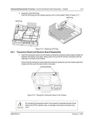 Page 396866576D03-AFebruary 21, 2007
Disassembly /Reassembly  Procedures: Transmit and Receive Radio Reassembly — Detailed 5-15
3. Assembly of the GPS Plug
Push the GPS plug into the chassis opening until it is fully seated. Refer to Figure 5-13.
Figure 5-13.  Replacing GPS Plug
5.8.1 Transceiver Board and Receiver Board Reassembly
1. Insert the transceiver board into the chassis by tilting the transceiver board (approximately 30 
degrees) and sliding it into place, taking care to line up the RF and DC...