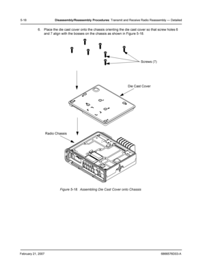 Page 42February 21, 20076866576D03-A
5-18Disassembly/Reassembly Procedures: Transmit and Receive Radio Reassembly — Detailed
6. Place the die cast cover onto the chassis orienting the die cast cover so that screw holes 6 
and 7 align with the bosses on the chassis as shown in Figure 5-18.
Figure 5-18.  Assembling Die Cast Cover onto Chassis
Radio Chassis
Die Cast Cover
Screws (7) 