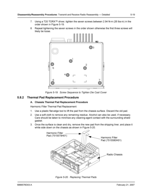 Page 436866576D03-AFebruary 21, 2007
Disassembly /Reassembly  Procedures: Transmit and Receive Radio Reassembly — Detailed 5-19
7. Using a T20 TORX™ driver, tighten the seven screws between 2.94 N-m (26 lbs-in) in the 
order shown in Figure 5-19.
8. Repeat tightening the seven screws in the order shown otherwise the first three screws will 
likely be loose.
Figure 5-19.  Screw Sequence to Tighten Die Cast Cover
5.8.2 Thermal Pad Replacement Procedure
A. Chassis Thermal Pad Replacement Procedure
Harmonic Filter...