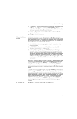 Page 13Commercial Warranty
xi I) A Product which, due to illegal or unauthorized alteration of the software/firmware in 
the Product, does not function in accordance with MOTOROLAs published 
specifications or the FCC type acceptance labeling in effect for the Product at the time 
the Product was initially distributed from MOTOROLA.
J) Scratches or other cosmetic damage to Product surfaces that does not affect the 
operation of the Product.
K) Normal and customary wear and tear.
VI. Patent And Software...