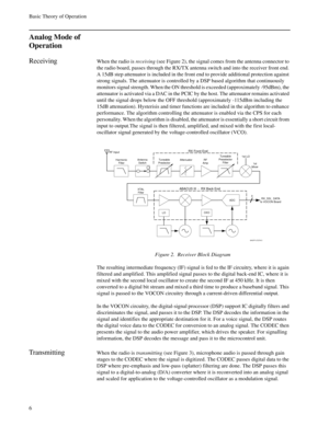 Page 24Basic Theory of Operation
6
Analog Mode of 
Operation
ReceivingWhen the radio is receiving (see Figure 2), the signal comes from the antenna connector to 
the radio board, passes through the RX/TX antenna switch and into the receiver front end. 
A 15dB step attenuator is included in the front end to provide additional protection against 
strong signals. The attenuator is controlled by a DSP based algorithm that continuously 
monitors signal strength. When the ON threshold is exceeded (approximately...