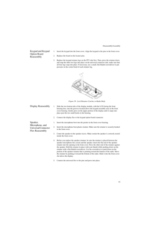 Page 71Disassembly/Assembly
53
Keypad and Keypad 
Option Board 
Reassembly1. Insert the keypad into the front cover. Align the keypad to the pins in the front cover.
2. Replace the board on the locator pins.
3. Replace the keypad retainer legs on the PTT side first. Then, press the retainer down 
and snap the other two legs into place on the universal connector side; make sure that 
all four legs snap into place. If necessary, use a small, flat-bladed screwdriver to put 
pressure on the corner bend of each...
