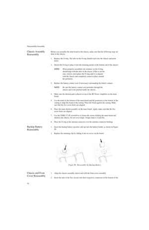 Page 72Disassembly/Assembly
54
Chassis Assembly 
ReassemblyBefore you assemble the main board to the chassis, make sure that the following steps are 
done to the chassis.
1. Replace the O-ring. The tabs on the O-ring should reach into the chassis and point 
down.
2. Stretch the O-ring to place it into the retaining pocket at the bottom end of the chassis.
NOTE:When properly assembled, the retainers on the O-ring 
should align with the slots on the chassis. If this is not the 
case, remove and replace the O-ring...