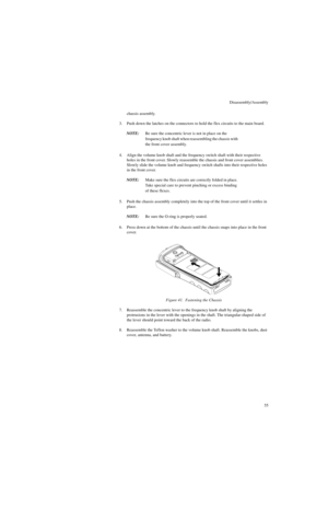 Page 73Disassembly/Assembly
55 chassis assembly.
3. Push down the latches on the connectors to hold the flex circuits to the main board.
NOTE:Be sure the concentric lever is not in place on the 
frequency knob shaft when reassembling the chassis with 
the front cover assembly.
4. Align the volume knob shaft and the frequency switch shaft with their respective 
holes in the front cover. Slowly reassemble the chassis and front cover assemblies. 
Slowly slide the volume knob and frequency switch shafts into their...
