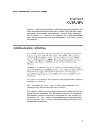 Page 111
MTH500 Portable Radio Basic Service Manual- OVERVIEW
CHAPTER 1
OVERVIEW
To achieve a high spectrum efficiency, the MTH500 uses digital modulation tech-
nology and sophisticated voice-compression algorithm. The voice of the person 
speaking into the microphone is converted into a digital bit stream consisting of 
zeros (0) and ones (1). This stream is then modulated into a radio-frequency (RF) 
signal, which is transmitted over the air to another radio. The process is called dig-
ital modulation....