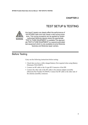 Page 155
MTH500 Portable Radio Basic Service Manual - TEST SETUP & TESTING
CHAPTER 2
TEST SETUP & TESTING
Any level 3 repairs can deeply affect the performance of 
the MTH500 radio and may cause a new tuning proce-
dure. This tuning procedure can be applied by certain 
authorised Motorola depots where the appropriate 
TEST & TUNE EQUIPMENT is available.The appropri-
ate TEST & TUNE EQUIPMENT is a special automated 
test equipment which is only available at some Motorola 
factories and Motorola repair centers....