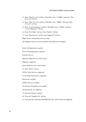 Page 20TEST SETUP & TESTING:  Typical Test Setup
10
13. Press “Min Rx Level” soft key. Thereafter, enter “-110dBm” and press “Min 
Rx Level” soft key.
14. Press “Max Tx Level” soft key. Thereafter, enter “30dBm” and press “Max 
Tx Level” soft key.
15. Press “Access Parameter” soft key. Thereafter, enter “-53dBm” and press 
“Access Parameter” soft key.
16. Press “Test Mode” soft key. Press “Enable” soft key.
17. Press “Base Service” soft key and “Supported” soft key.
Note: You are entering base services setup....