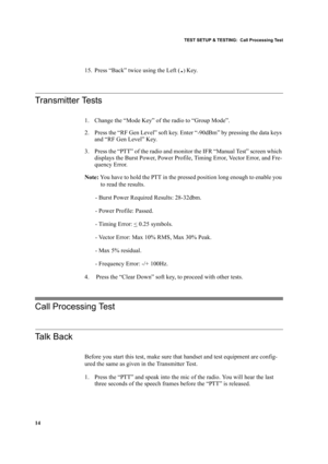 Page 24TEST SETUP & TESTING:  Call Processing Test
14
15. Press “Back” twice using the Left (.) Key.
Transmitter Tests
1. Change the “Mode Key” of the radio to “Group Mode”.
2. Press the “RF Gen Level” soft key. Enter “-90dBm” by pressing the data keys 
and “RF Gen Level” Key.
3. Press the “PTT” of the radio and monitor the IFR “Manual Test” screen which 
displays the Burst Power, Power Profile, Timing Error, Vector Error, and Fre-
quency Error. 
Note: You have to hold the PTT in the pressed position long...