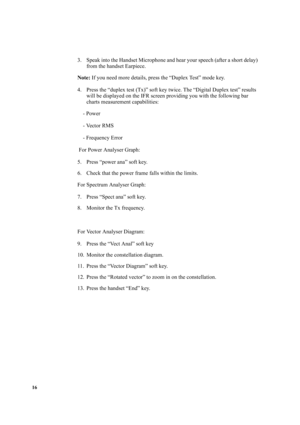 Page 2616
3. Speak into the Handset Microphone and hear your speech (after a short delay) 
from the handset Earpiece.
Note: If you need more details, press the “Duplex Test” mode key.
4. Press the “duplex test (Tx)” soft key twice. The “Digital Duplex test” results 
will be displayed on the IFR screen providing you with the following bar 
charts measurement capabilities:
    - Power
    - Vector RMS
    - Frequency Error 
 For Power Analyser Graph:
5. Press “power ana” soft key.
6. Check that the power frame...