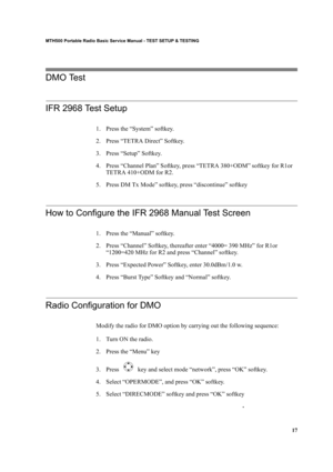 Page 2717
MTH500 Portable Radio Basic Service Manual - TEST SETUP & TESTING
DMO Test 
IFR 2968 Test Setup
1. Press the “System” softkey.
2. Press “TETRA Direct” Softkey.
3. Press “Setup” Softkey.
4. Press “Channel Plan” Softkey, press “TETRA 380+ODM” softkey for R1or 
TETRA 410+ODM for R2.
5. Press DM Tx Mode” softkey, press “discontinue” softkey
How to Configure the IFR 2968 Manual Test Screen
1. Press the “Manual” softkey.
2. Press “Channel” Softkey, thereafter enter “4000= 390 MHz” for R1or 
“1200=420 MHz...