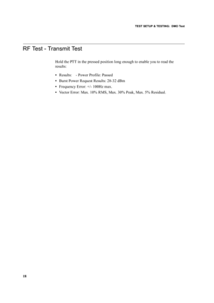 Page 28TEST SETUP & TESTING:  DMO Test
18
RF Test - Transmit Test
Hold the PTT in the pressed position long enough to enable you to read the 
results:
•Results:    - Power Profile: Passed
•Burst Power Request Results: 28-32 dBm
•Frequency Error: +/- 100Hz max.
•Vector Error: Max. 10% RMS, Max. 30% Peak, Max. 5% Residual. 