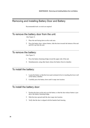 Page 40MAINTENANCE:  Removing and Installing Battery Door and Battery
30
Removing and Installing Battery Door and Battery
Recommended tools: no tools are required
To remove the battery door from the unit:
 (See Figure 2)
1.Place the unit facing down on the work area.
2.Press the battery door  release button, slide the door towards the bottom of the unit 
and lift it up from the unit.
To remove the battery:
(See Figure 3)
1.Press the battery fastening bridge toward the upper side of the unit.
2.Simultaneously,...