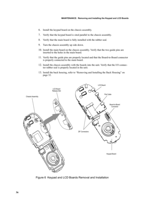 Page 46MAINTENANCE:  Removing and Installing the Keypad and LCD Boards
36
6.Install the keypad board on the chassis assembly.
7.Verify that the keypad board is sited parallel to the chassis assembly.
8.Verify that the main board is fully installed with the rubber seal.
9.Turn the chassis assembly up side down. 
10.Install the main board on the chassis assembly. Verify that the two guide pins are 
inserted to the holes in the main board.
11.Verify that the guide pins are properly located and that the...